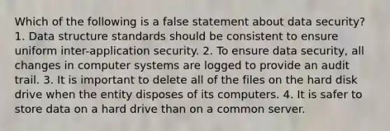 Which of the following is a false statement about data security? 1. Data structure standards should be consistent to ensure uniform inter-application security. 2. To ensure data security, all changes in computer systems are logged to provide an audit trail. 3. It is important to delete all of the files on the hard disk drive when the entity disposes of its computers. 4. It is safer to store data on a hard drive than on a common server.