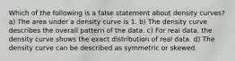 Which of the following is a false statement about density curves? a) The area under a density curve is 1. b) The density curve describes the overall pattern of the data. c) For real data, the density curve shows the exact distribution of real data. d) The density curve can be described as symmetric or skewed.