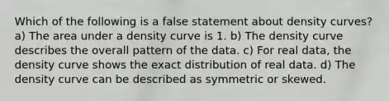 Which of the following is a false statement about density curves? a) The area under a density curve is 1. b) The density curve describes the overall pattern of the data. c) For real data, the density curve shows the exact distribution of real data. d) The density curve can be described as symmetric or skewed.