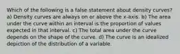 Which of the following is a false statement about density curves? a) Density curves are always on or above the x-axis. b) The area under the curve within an interval is the proportion of values expected in that interval. c) The total area under the curve depends on the shape of the curve. d) The curve is an idealized depiction of the distribution of a variable.