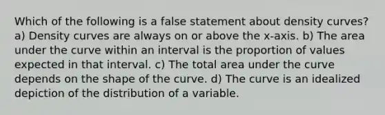 Which of the following is a false statement about density curves? a) Density curves are always on or above the x-axis. b) The area under the curve within an interval is the proportion of values expected in that interval. c) The total area under the curve depends on the shape of the curve. d) The curve is an idealized depiction of the distribution of a variable.