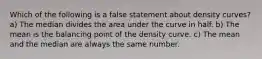 Which of the following is a false statement about density curves? a) The median divides the area under the curve in half. b) The mean is the balancing point of the density curve. c) The mean and the median are always the same number.