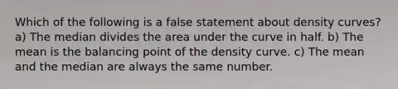 Which of the following is a false statement about density curves? a) The median divides the area under the curve in half. b) The mean is the balancing point of the density curve. c) The mean and the median are always the same number.