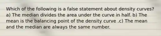 Which of the following is a false statement about density curves? a) The median divides the area under the curve in half. b) The mean is the balancing point of the density curve .c) The mean and the median are always the same number.