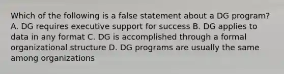 Which of the following is a false statement about a DG program? A. DG requires executive support for success B. DG applies to data in any format C. DG is accomplished through a formal organizational structure D. DG programs are usually the same among organizations