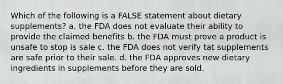 Which of the following is a FALSE statement about dietary supplements? a. the FDA does not evaluate their ability to provide the claimed benefits b. the FDA must prove a product is unsafe to stop is sale c. the FDA does not verify tat supplements are safe prior to their sale. d. the FDA approves new dietary ingredients in supplements before they are sold.