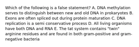 Which of the following is a false statement? A. DNA methylation serves to distinguish between new and old DNA in prokaryotes B. Exons are often spliced out during protein maturation C. DNA replication is a semi conservative process D. All living organisms have both DNA and RNA E. The tat system contains "twin" arginine residues and are found in both gram-positive and gram-negative bacteria