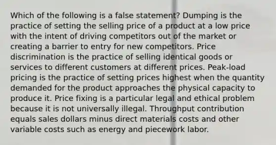 Which of the following is a false statement? Dumping is the practice of setting the selling price of a product at a low price with the intent of driving competitors out of the market or creating a barrier to entry for new competitors. Price discrimination is the practice of selling identical goods or services to different customers at different prices. Peak-load pricing is the practice of setting prices highest when the quantity demanded for the product approaches the physical capacity to produce it. Price fixing is a particular legal and ethical problem because it is not universally illegal. Throughput contribution equals sales dollars minus direct materials costs and other variable costs such as energy and piecework labor.