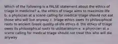 Which of the following is a FALSE statement about the ethics of triage in medicine? a. the ethics of triage aims to maximize life b. a physician at a scene calling for medical triage should not eat those who will live anyway c. triage ethics owes its philosophical roots to ancient Greek quality-of-life ethics d. the ethics of triage owes its philosophical roots to utilitarianism e. a physician at a scene calling for medical triage should not treat this who will die anyway