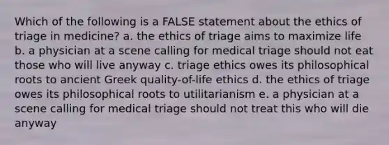 Which of the following is a FALSE statement about the ethics of triage in medicine? a. the ethics of triage aims to maximize life b. a physician at a scene calling for medical triage should not eat those who will live anyway c. triage ethics owes its philosophical roots to ancient Greek quality-of-life ethics d. the ethics of triage owes its philosophical roots to utilitarianism e. a physician at a scene calling for medical triage should not treat this who will die anyway