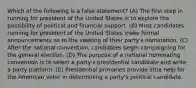 Which of the following is a false statement? (A) The first step in running for president of the United States is to explore the possibility of political and financial support. (B) Most candidates running for president of the United States make formal announcements as to the seeking of their party's nomination. (C) After the national convention, candidates begin campaigning for the general election. (D) The purpose of a national nominating convention is to select a party's presidential candidate and write a party platform. (E) Presidential primaries provide little help for the American voter in determining a party's political candidate.