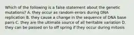 Which of the following is a false statement about the genetic mutations? A. they occur as random errors during DNA replication B. they cause a change in the sequence of DNA base pairs C. they are the ultimate source of all heritable variation D. they can be passed on to off spring if they occur during mitosis