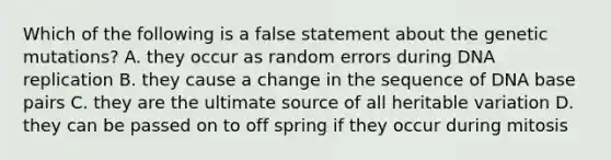 Which of the following is a false statement about the genetic mutations? A. they occur as random errors during DNA replication B. they cause a change in the sequence of DNA base pairs C. they are the ultimate source of all heritable variation D. they can be passed on to off spring if they occur during mitosis