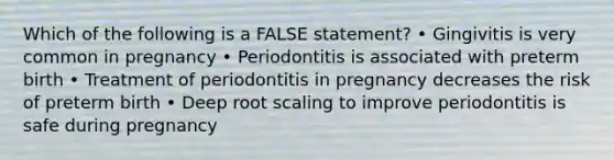 Which of the following is a FALSE statement? • Gingivitis is very common in pregnancy • Periodontitis is associated with preterm birth • Treatment of periodontitis in pregnancy decreases the risk of preterm birth • Deep root scaling to improve periodontitis is safe during pregnancy