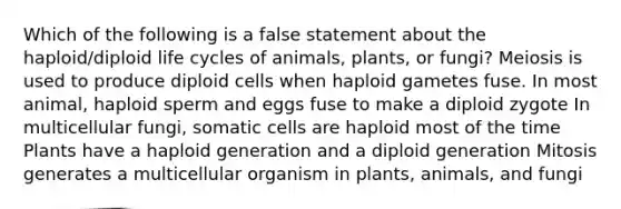 Which of the following is a false statement about the haploid/diploid life cycles of animals, plants, or fungi? Meiosis is used to produce diploid cells when haploid gametes fuse. In most animal, haploid sperm and eggs fuse to make a diploid zygote In multicellular fungi, somatic cells are haploid most of the time Plants have a haploid generation and a diploid generation Mitosis generates a multicellular organism in plants, animals, and fungi