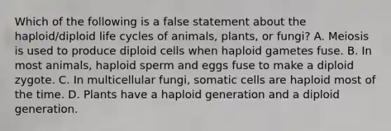 Which of the following is a false statement about the haploid/diploid life cycles of animals, plants, or fungi? A. Meiosis is used to produce diploid cells when haploid gametes fuse. B. In most animals, haploid sperm and eggs fuse to make a diploid zygote. C. In multicellular fungi, somatic cells are haploid most of the time. D. Plants have a haploid generation and a diploid generation.