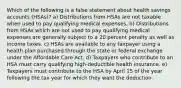 Which of the following is a false statement about health savings accounts (HSAs)? a) Distributions from HSAs are not taxable when used to pay qualifying medical expenses. b) Distributions from HSAs which are not used to pay qualifying medical expenses are generally subject to a 20 percent penalty as well as income taxes. c) HSAs are available to any taxpayer using a health plan purchased through the state or federal exchange under the Affordable Care Act. d) Taxpayers who contribute to an HSA must carry qualifying high-deductible health insurance. e) Taxpayers must contribute to the HSA by April 15 of the year following the tax year for which they want the deduction.