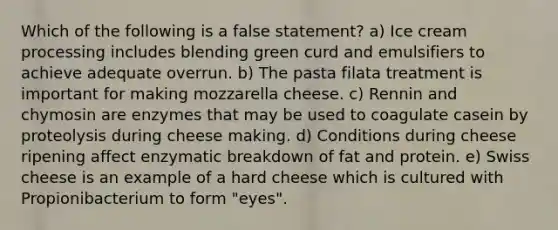 Which of the following is a false statement? a) Ice cream processing includes blending green curd and emulsifiers to achieve adequate overrun. b) The pasta filata treatment is important for making mozzarella cheese. c) Rennin and chymosin are enzymes that may be used to coagulate casein by proteolysis during cheese making. d) Conditions during cheese ripening affect enzymatic breakdown of fat and protein. e) Swiss cheese is an example of a hard cheese which is cultured with Propionibacterium to form "eyes".