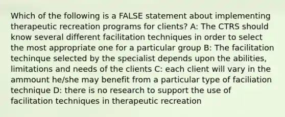 Which of the following is a FALSE statement about implementing therapeutic recreation programs for clients? A: The CTRS should know several different facilitation techniques in order to select the most appropriate one for a particular group B: The facilitation techinque selected by the specialist depends upon the abilities, limitations and needs of the clients C: each client will vary in the ammount he/she may benefit from a particular type of faciliation technique D: there is no research to support the use of facilitation techniques in therapeutic recreation