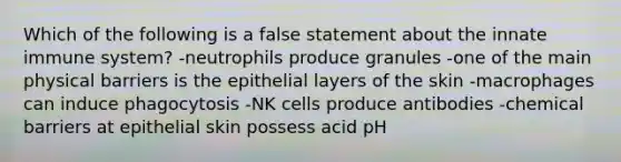 Which of the following is a false statement about the innate immune system? -neutrophils produce granules -one of the main physical barriers is the epithelial layers of the skin -macrophages can induce phagocytosis -NK cells produce antibodies -chemical barriers at epithelial skin possess acid pH