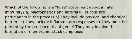 Which of the following is a *false* statement about innate immunity? a) Macrophages and natural killer cells are participants in the process b) They include physical and chemical barriers c) They include inflammatory responses d) They must be primed by the presence of antigen e) They may involve the formation of membrane attack complexes