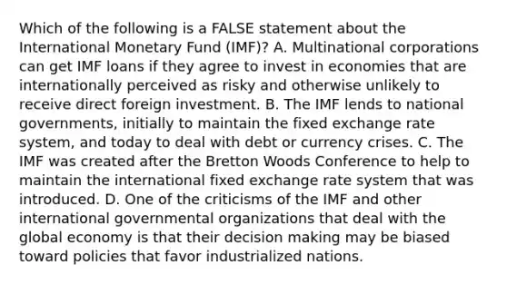 Which of the following is a FALSE statement about the International Monetary Fund (IMF)? A. Multinational corporations can get IMF loans if they agree to invest in economies that are internationally perceived as risky and otherwise unlikely to receive direct foreign investment. B. The IMF lends to national governments, initially to maintain the fixed exchange rate system, and today to deal with debt or currency crises. C. The IMF was created after the Bretton Woods Conference to help to maintain the international fixed exchange rate system that was introduced. D. One of the criticisms of the IMF and other international governmental organizations that deal with the global economy is that their decision making may be biased toward policies that favor industrialized nations.