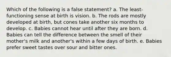 Which of the following is a false statement? a. The least-functioning sense at birth is vision. b. The rods are mostly developed at birth, but cones take another six months to develop. c. Babies cannot hear until after they are born. d. Babies can tell the difference between the smell of their mother's milk and another's within a few days of birth. e. Babies prefer sweet tastes over sour and bitter ones.