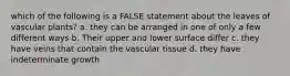 which of the following is a FALSE statement about the leaves of vascular plants? a. they can be arranged in one of only a few different ways b. Their upper and lower surface differ c. they have veins that contain the vascular tissue d. they have indeterminate growth