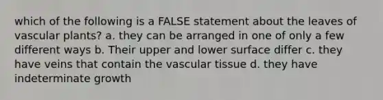 which of the following is a FALSE statement about the leaves of vascular plants? a. they can be arranged in one of only a few different ways b. Their upper and lower surface differ c. they have veins that contain the vascular tissue d. they have indeterminate growth