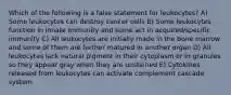 Which of the following is a false statement for leukocytes? A) Some leukocytes can destroy cancer cells B) Some leukocytes function in innate immunity and some act in acquired/specific immunity C) All leukocytes are initially made in the bone marrow and some of them are further matured in another organ D) All leukocytes lack natural pigment in their cytoplasm or in granules so they appear gray when they are unstained E) Cytokines released from leukocytes can activate complement cascade system