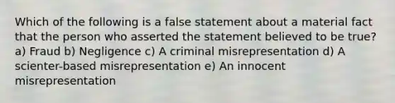 Which of the following is a false statement about a material fact that the person who asserted the statement believed to be true? a) Fraud b) Negligence c) A criminal misrepresentation d) A scienter-based misrepresentation e) An innocent misrepresentation