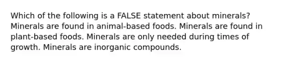 Which of the following is a FALSE statement about minerals? Minerals are found in animal-based foods. Minerals are found in plant-based foods. Minerals are only needed during times of growth. Minerals are inorganic compounds.