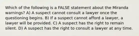 Which of the following is a FALSE statement about the Miranda warnings? A) A suspect cannot consult a lawyer once the questioning begins. B) If a suspect cannot afford a lawyer, a lawyer will be provided. C) A suspect has the right to remain silent. D) A suspect has the right to consult a lawyer at any time.