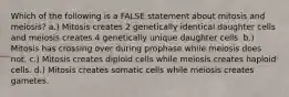 Which of the following is a FALSE statement about mitosis and meiosis? a.) Mitosis creates 2 genetically identical daughter cells and meiosis creates 4 genetically unique daughter cells. b.) Mitosis has crossing over during prophase while meiosis does not. c.) Mitosis creates diploid cells while meiosis creates haploid cells. d.) Mitosis creates somatic cells while meiosis creates gametes.