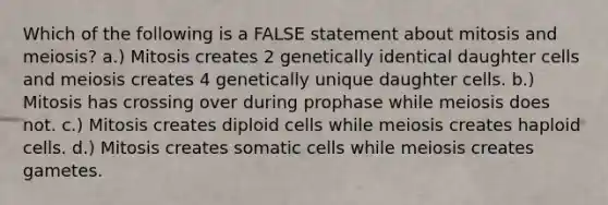 Which of the following is a FALSE statement about mitosis and meiosis? a.) Mitosis creates 2 genetically identical daughter cells and meiosis creates 4 genetically unique daughter cells. b.) Mitosis has crossing over during prophase while meiosis does not. c.) Mitosis creates diploid cells while meiosis creates haploid cells. d.) Mitosis creates somatic cells while meiosis creates gametes.