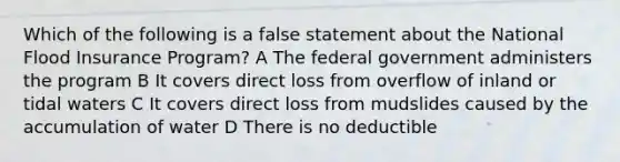 Which of the following is a false statement about the National Flood Insurance Program? A The federal government administers the program B It covers direct loss from overflow of inland or tidal waters C It covers direct loss from mudslides caused by the accumulation of water D There is no deductible