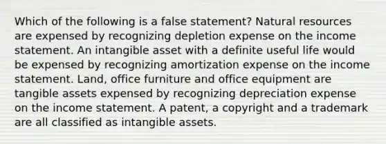 Which of the following is a false statement? Natural resources are expensed by recognizing depletion expense on the income statement. An intangible asset with a definite useful life would be expensed by recognizing amortization expense on the income statement. Land, office furniture and office equipment are tangible assets expensed by recognizing depreciation expense on the income statement. A patent, a copyright and a trademark are all classified as intangible assets.