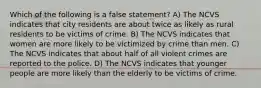 Which of the following is a false statement? A) The NCVS indicates that city residents are about twice as likely as rural residents to be victims of crime. B) The NCVS indicates that women are more likely to be victimized by crime than men. C) The NCVS indicates that about half of all violent crimes are reported to the police. D) The NCVS indicates that younger people are more likely than the elderly to be victims of crime.