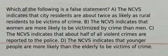 Which of the following is a false statement? A) The NCVS indicates that city residents are about twice as likely as rural residents to be victims of crime. B) The NCVS indicates that women are more likely to be victimized by crime than men. C) The NCVS indicates that about half of all violent crimes are reported to the police. D) The NCVS indicates that younger people are more likely than the elderly to be victims of crime.