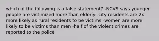 which of the following is a false statement? -NCVS says younger people are victimized more than elderly -city residents are 2x more likely as rural residents to be victims -women are more likely to be victims than men -half of the violent crimes are reported to the police