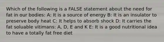 Which of the following is a FALSE statement about the need for fat in our bodies: A: It is a source of energy B: It is an insulator to preserve body heat C: It helps to absorb shock D: It carries the fat soluable vitimans: A, D, E and K E: It is a good nutritional idea to have a totally fat free diet