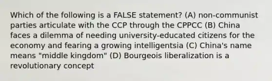 Which of the following is a FALSE statement? (A) non-communist parties articulate with the CCP through the CPPCC (B) China faces a dilemma of needing university-educated citizens for the economy and fearing a growing intelligentsia (C) China's name means "middle kingdom" (D) Bourgeois liberalization is a revolutionary concept