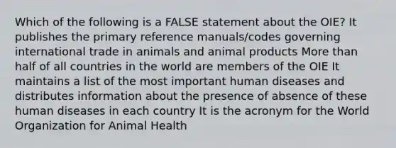 Which of the following is a FALSE statement about the OIE? It publishes the primary reference manuals/codes governing international trade in animals and animal products More than half of all countries in the world are members of the OIE It maintains a list of the most important human diseases and distributes information about the presence of absence of these human diseases in each country It is the acronym for the World Organization for Animal Health