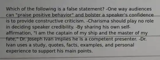 Which of the following is a false statement? -One way audiences can "praise positive behavior" and bolster a speaker's confidence is to provide constructive criticism. -Charisma should play no role in deciding speaker credibility. -By sharing his own self-affirmation, "I am the captain of my ship and the master of my fate," Dr. Joseph Ivan implies he is a competent presenter. -Dr. Ivan uses a study, quotes, facts, examples, and personal experience to support his main points.