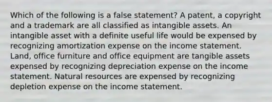 Which of the following is a false statement? A patent, a copyright and a trademark are all classified as <a href='https://www.questionai.com/knowledge/kfaeAOzavC-intangible-assets' class='anchor-knowledge'>intangible assets</a>. An intangible asset with a definite useful life would be expensed by recognizing amortization expense on the <a href='https://www.questionai.com/knowledge/kCPMsnOwdm-income-statement' class='anchor-knowledge'>income statement</a>. Land, office furniture and office equipment are tangible assets expensed by recognizing depreciation expense on the income statement. <a href='https://www.questionai.com/knowledge/k6l1d2KrZr-natural-resources' class='anchor-knowledge'>natural resources</a> are expensed by recognizing depletion expense on the income statement.