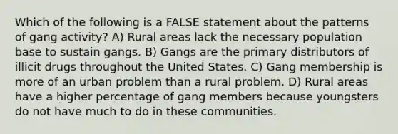 Which of the following is a FALSE statement about the patterns of gang activity? A) Rural areas lack the necessary population base to sustain gangs. B) Gangs are the primary distributors of illicit drugs throughout the United States. C) Gang membership is more of an urban problem than a rural problem. D) Rural areas have a higher percentage of gang members because youngsters do not have much to do in these communities.