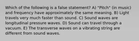 Which of the following is a false statement? A) "Pitch" (in music) and frequency have approximately the same meaning. B) Light travels very much faster than sound. C) Sound waves are longitudinal pressure waves. D) Sound can travel through a vacuum. E) The transverse waves on a vibrating string are different from sound waves.