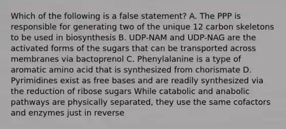 Which of the following is a false statement? A. The PPP is responsible for generating two of the unique 12 carbon skeletons to be used in biosynthesis B. UDP-NAM and UDP-NAG are the activated forms of the sugars that can be transported across membranes via bactoprenol C. Phenylalanine is a type of aromatic amino acid that is synthesized from chorismate D. Pyrimidines exist as free bases and are readily synthesized via the reduction of ribose sugars While catabolic and anabolic pathways are physically separated, they use the same cofactors and enzymes just in reverse