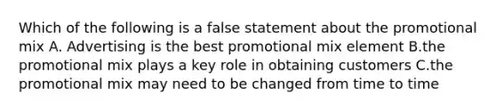 Which of the following is a false statement about the promotional mix A. Advertising is the best promotional mix element B.the promotional mix plays a key role in obtaining customers C.the promotional mix may need to be changed from time to time