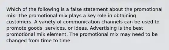 Which of the following is a false statement about the promotional mix: The promotional mix plays a key role in obtaining customers. A variety of communication channels can be used to promote goods, services, or ideas. Advertising is the best promotional mix element. The promotional mix may need to be changed from time to time.